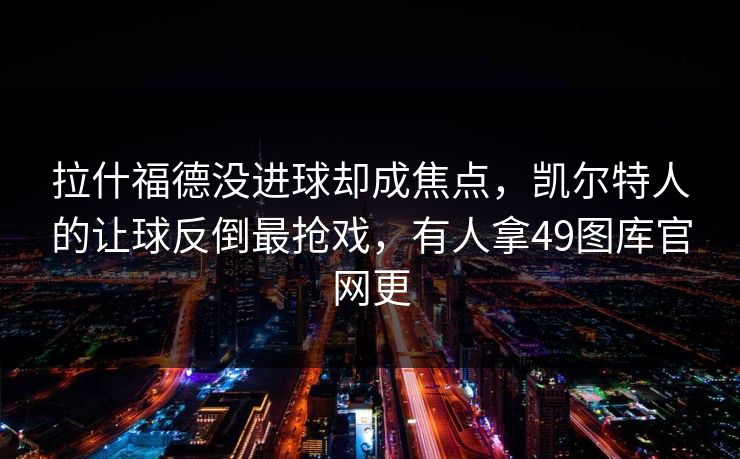 拉什福德没进球却成焦点,凯尔特人的让球反倒最抢戏,有人拿49图库官网更 拉什福德没进球却成焦点,凯尔特人的让球反倒最抢戏,有人拿49图库官网更