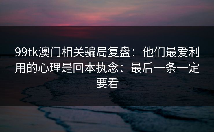 99tk澳门相关骗局复盘:他们最爱利用的心理是回本执念:最后一条一定要看 99tk澳门相关骗局复盘:他们最爱利用的心理是回本执念:最后一条一定要看