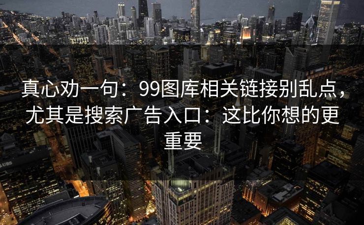 真心劝一句:99图库相关链接别乱点,尤其是搜索广告入口:这比你想的更重要 真心劝一句:99图库相关链接别乱点,尤其是搜索广告入口:这比你想的更重要