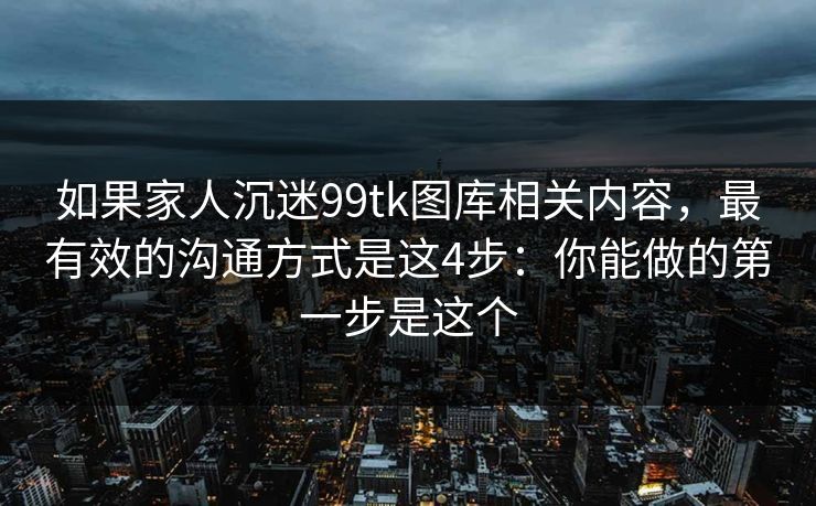 如果家人沉迷99tk图库相关内容，最有效的沟通方式是这4步：你能做的第一步是这个