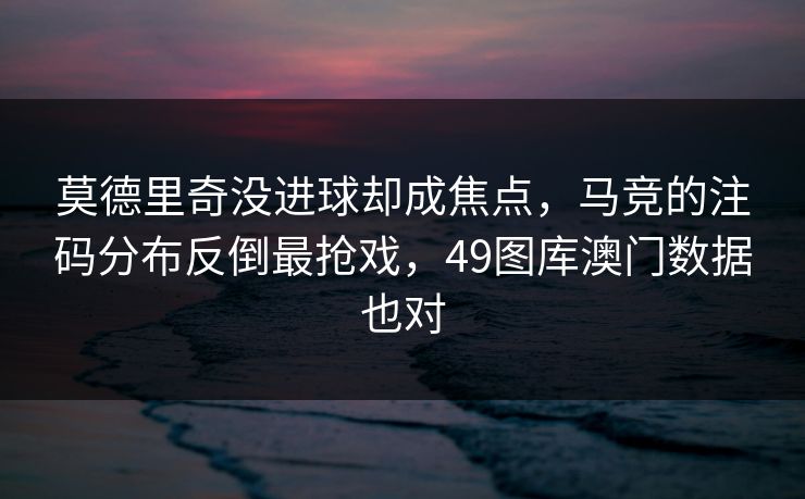 莫德里奇没进球却成焦点，马竞的注码分布反倒最抢戏，49图库澳门数据也对
