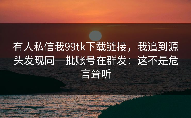 有人私信我99tk下载链接，我追到源头发现同一批账号在群发：这不是危言耸听