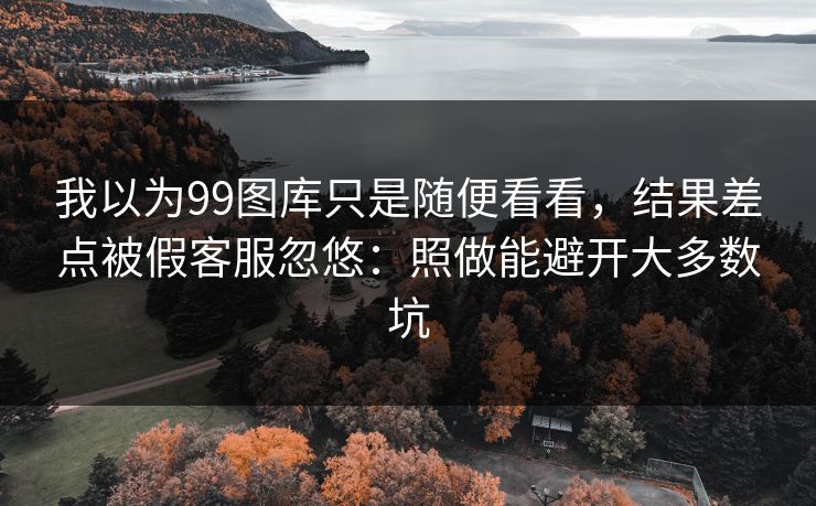 我以为99图库只是随便看看，结果差点被假客服忽悠：照做能避开大多数坑