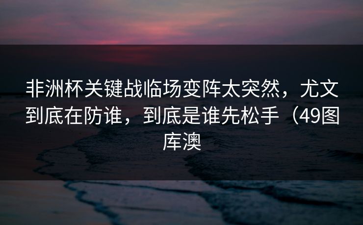 非洲杯关键战临场变阵太突然，尤文到底在防谁，到底是谁先松手（49图库澳