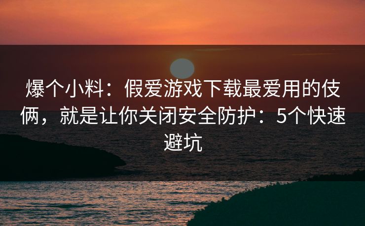 爆个小料：假爱游戏下载最爱用的伎俩，就是让你关闭安全防护：5个快速避坑
