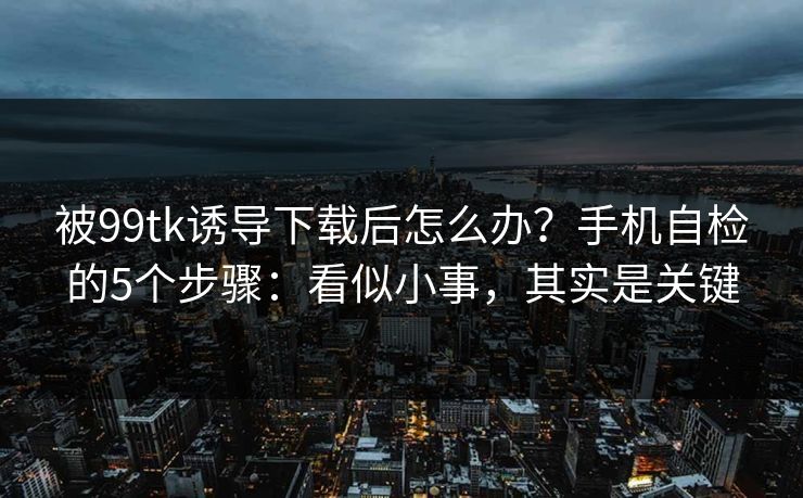 被99tk诱导下载后怎么办？手机自检的5个步骤：看似小事，其实是关键