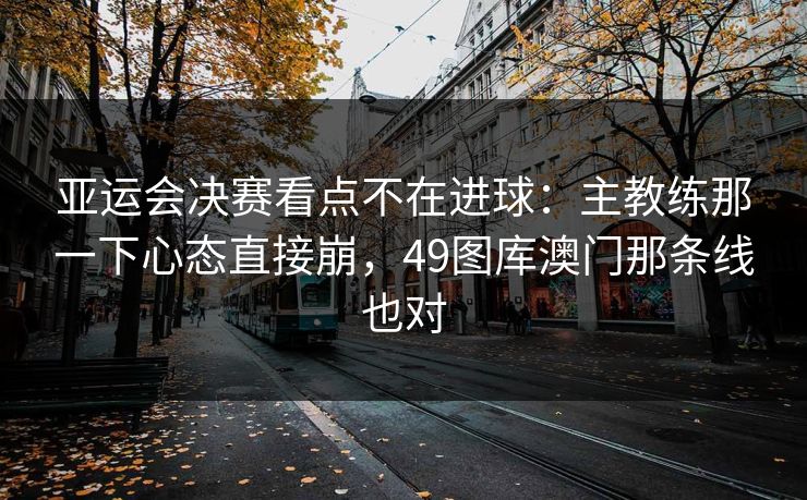亚运会决赛看点不在进球：主教练那一下心态直接崩，49图库澳门那条线也对