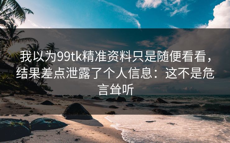 我以为99tk精准资料只是随便看看，结果差点泄露了个人信息：这不是危言耸听
