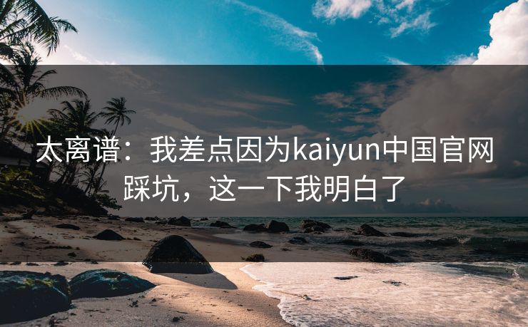 太离谱：我差点因为kaiyun中国官网踩坑，这一下我明白了