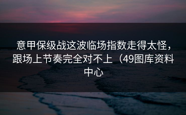 意甲保级战这波临场指数走得太怪,跟场上节奏完全对不上(49图库资料中心 意甲保级战这波临场指数走得太怪,跟场上节奏完全对不上(49图库资料中心